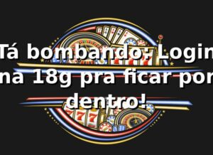 Tá bombando: Login na 18g pra ficar por dentro! 🔥